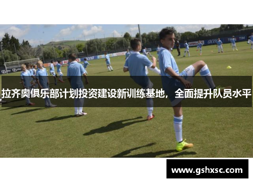 拉齐奥俱乐部计划投资建设新训练基地，全面提升队员水平