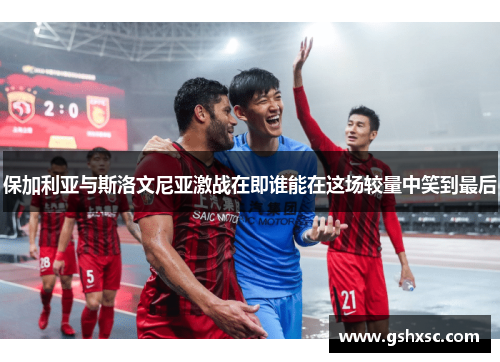 保加利亚与斯洛文尼亚激战在即谁能在这场较量中笑到最后