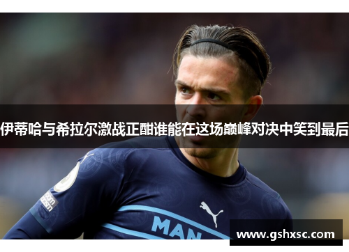 伊蒂哈与希拉尔激战正酣谁能在这场巅峰对决中笑到最后